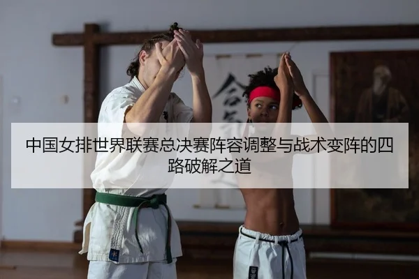 中国女排世界联赛总决赛阵容调整与战术变阵的四路破解之道